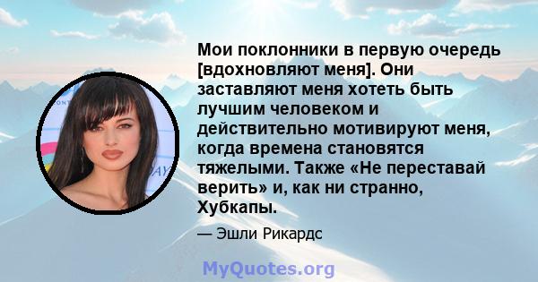 Мои поклонники в первую очередь [вдохновляют меня]. Они заставляют меня хотеть быть лучшим человеком и действительно мотивируют меня, когда времена становятся тяжелыми. Также «Не переставай верить» и, как ни странно,