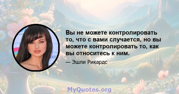 Вы не можете контролировать то, что с вами случается, но вы можете контролировать то, как вы относитесь к ним.