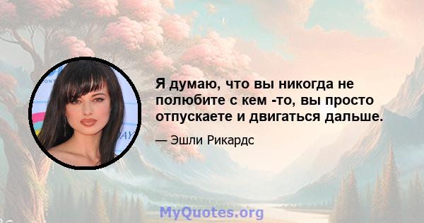 Я думаю, что вы никогда не полюбите с кем -то, вы просто отпускаете и двигаться дальше.