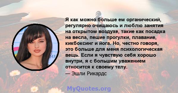 Я как можно больше ем органический, регулярно очищаюсь и люблю занятия на открытом воздухе, такие как посадка на весла, пешие прогулки, плавание, кикбоксинг и йога. Но, честно говоря, это больше для меня психологическая 