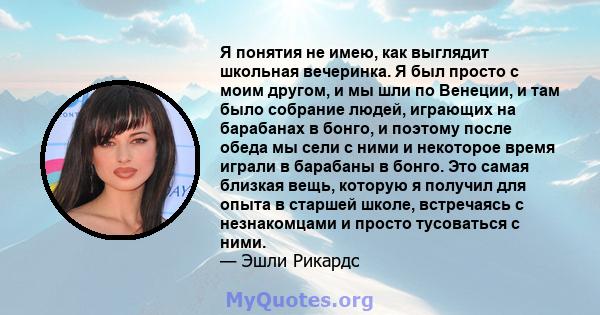 Я понятия не имею, как выглядит школьная вечеринка. Я был просто с моим другом, и мы шли по Венеции, и там было собрание людей, играющих на барабанах в бонго, и поэтому после обеда мы сели с ними и некоторое время