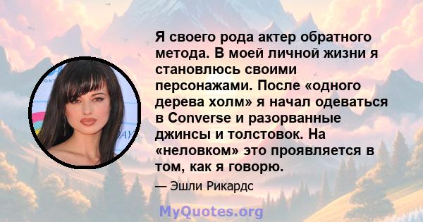 Я своего рода актер обратного метода. В моей личной жизни я становлюсь своими персонажами. После «одного дерева холм» я начал одеваться в Converse и разорванные джинсы и толстовок. На «неловком» это проявляется в том,