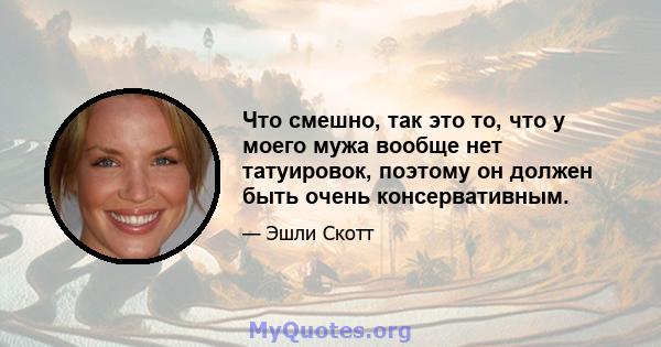 Что смешно, так это то, что у моего мужа вообще нет татуировок, поэтому он должен быть очень консервативным.