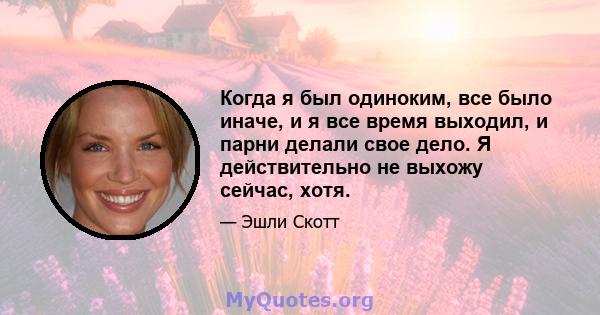 Когда я был одиноким, все было иначе, и я все время выходил, и парни делали свое дело. Я действительно не выхожу сейчас, хотя.