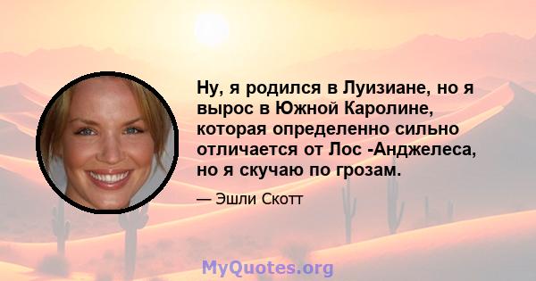 Ну, я родился в Луизиане, но я вырос в Южной Каролине, которая определенно сильно отличается от Лос -Анджелеса, но я скучаю по грозам.