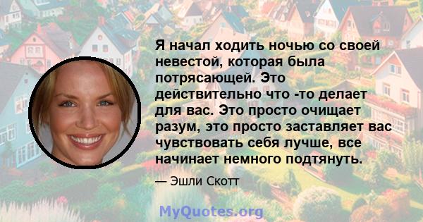 Я начал ходить ночью со своей невестой, которая была потрясающей. Это действительно что -то делает для вас. Это просто очищает разум, это просто заставляет вас чувствовать себя лучше, все начинает немного подтянуть.