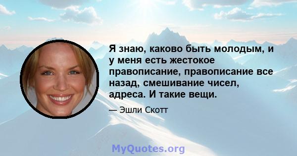 Я знаю, каково быть молодым, и у меня есть жестокое правописание, правописание все назад, смешивание чисел, адреса. И такие вещи.