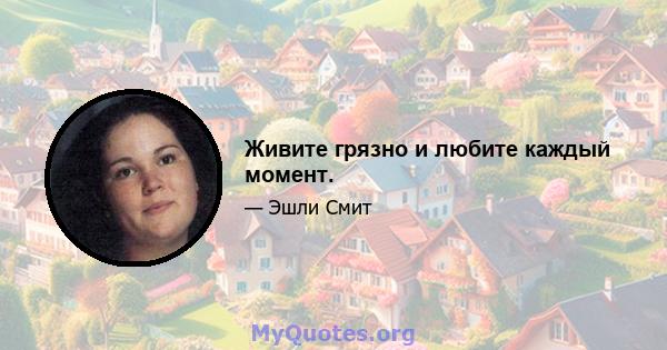 Живите грязно и любите каждый момент.