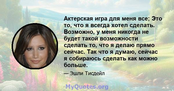 Актерская игра для меня все; Это то, что я всегда хотел сделать. Возможно, у меня никогда не будет такой возможности сделать то, что я делаю прямо сейчас. Так что я думаю, сейчас я собираюсь сделать как можно больше.