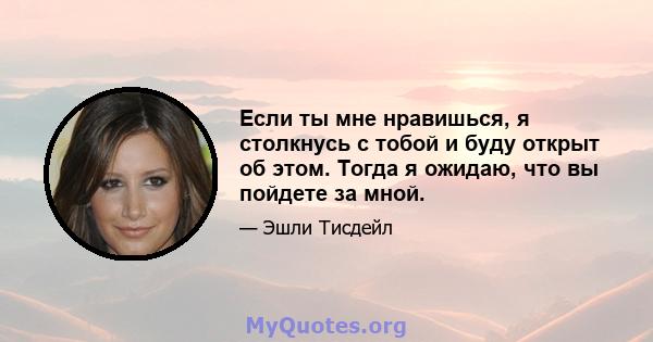 Если ты мне нравишься, я столкнусь с тобой и буду открыт об этом. Тогда я ожидаю, что вы пойдете за мной.