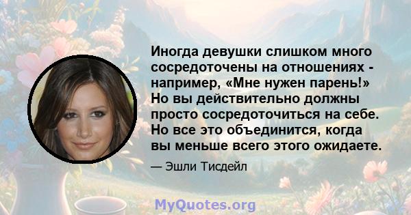 Иногда девушки слишком много сосредоточены на отношениях - например, «Мне нужен парень!» Но вы действительно должны просто сосредоточиться на себе. Но все это объединится, когда вы меньше всего этого ожидаете.