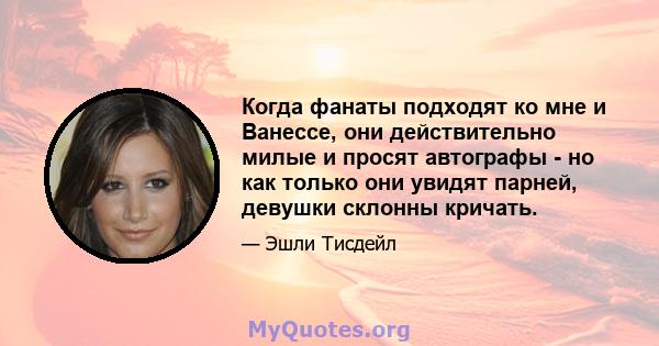 Когда фанаты подходят ко мне и Ванессе, они действительно милые и просят автографы - но как только они увидят парней, девушки склонны кричать.