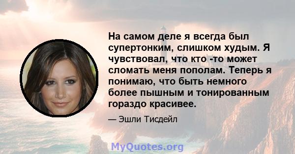 На самом деле я всегда был супертонким, слишком худым. Я чувствовал, что кто -то может сломать меня пополам. Теперь я понимаю, что быть немного более пышным и тонированным гораздо красивее.