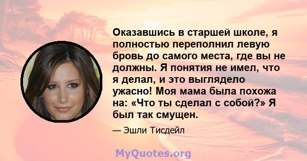 Оказавшись в старшей школе, я полностью переполнил левую бровь до самого места, где вы не должны. Я понятия не имел, что я делал, и это выглядело ужасно! Моя мама была похожа на: «Что ты сделал с собой?» Я был так