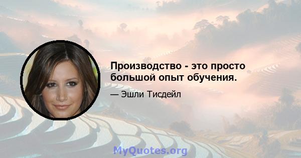 Производство - это просто большой опыт обучения.