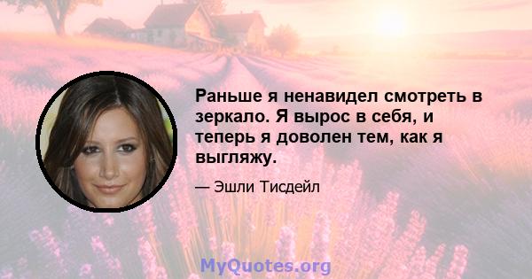 Раньше я ненавидел смотреть в зеркало. Я вырос в себя, и теперь я доволен тем, как я выгляжу.