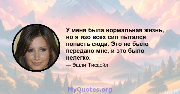 У меня была нормальная жизнь, но я изо всех сил пытался попасть сюда. Это не было передано мне, и это было нелегко.