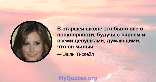 В старшей школе это было все о популярности, будучи с парнем и всеми девушками, думающими, что он милый.