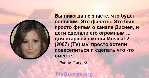 Вы никогда не знаете, что будет большим. Это фанаты. Это был просто фильм о канале Диснея, и дети сделали его огромным ... для старшей школы Musical 2 (2007) (TV) мы просто хотели повеселиться и сделать что -то вместе.