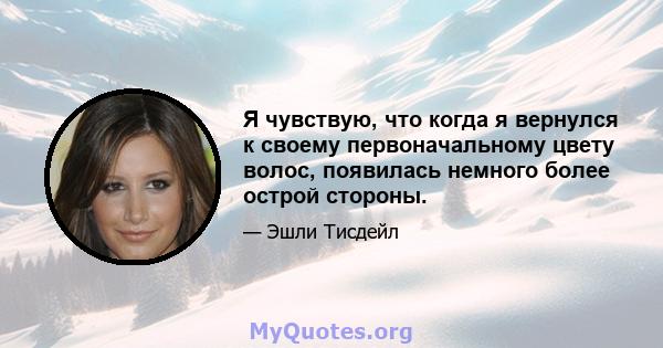 Я чувствую, что когда я вернулся к своему первоначальному цвету волос, появилась немного более острой стороны.