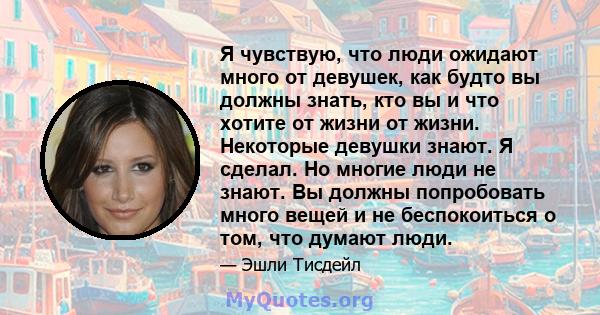 Я чувствую, что люди ожидают много от девушек, как будто вы должны знать, кто вы и что хотите от жизни от жизни. Некоторые девушки знают. Я сделал. Но многие люди не знают. Вы должны попробовать много вещей и не