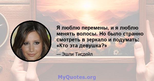 Я люблю перемены, и я люблю менять волосы. Но было странно смотреть в зеркало и подумать: «Кто эта девушка?»