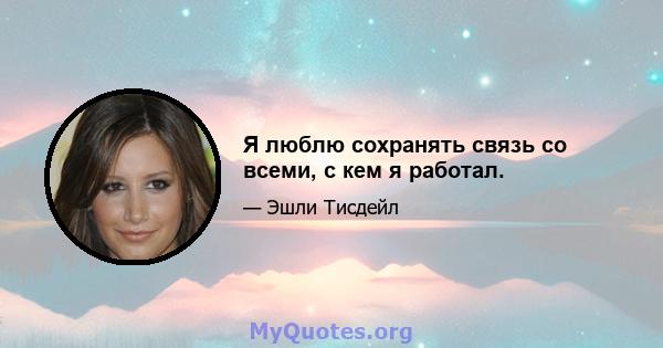 Я люблю сохранять связь со всеми, с кем я работал.