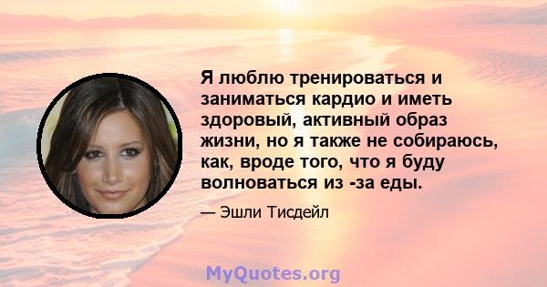 Я люблю тренироваться и заниматься кардио и иметь здоровый, активный образ жизни, но я также не собираюсь, как, вроде того, что я буду волноваться из -за еды.