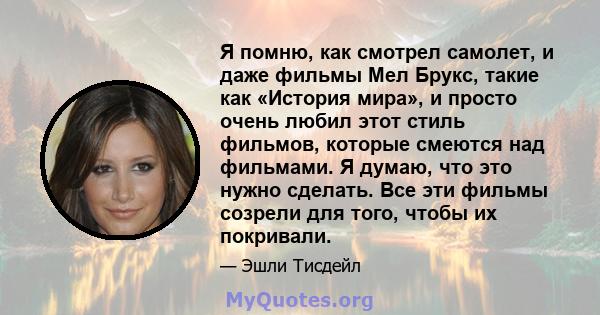 Я помню, как смотрел самолет, и даже фильмы Мел Брукс, такие как «История мира», и просто очень любил этот стиль фильмов, которые смеются над фильмами. Я думаю, что это нужно сделать. Все эти фильмы созрели для того,