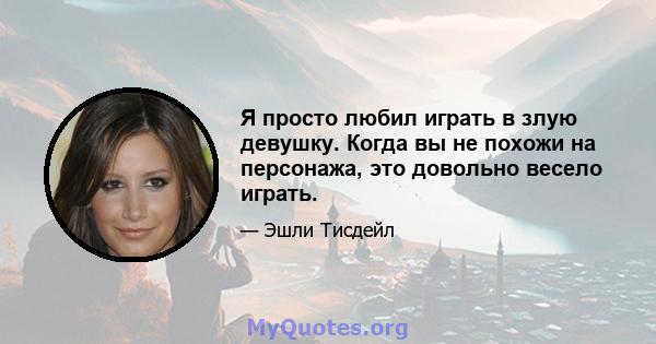 Я просто любил играть в злую девушку. Когда вы не похожи на персонажа, это довольно весело играть.