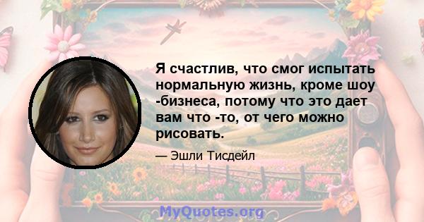 Я счастлив, что смог испытать нормальную жизнь, кроме шоу -бизнеса, потому что это дает вам что -то, от чего можно рисовать.