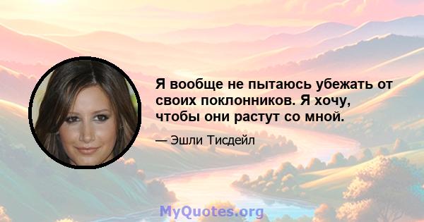 Я вообще не пытаюсь убежать от своих поклонников. Я хочу, чтобы они растут со мной.