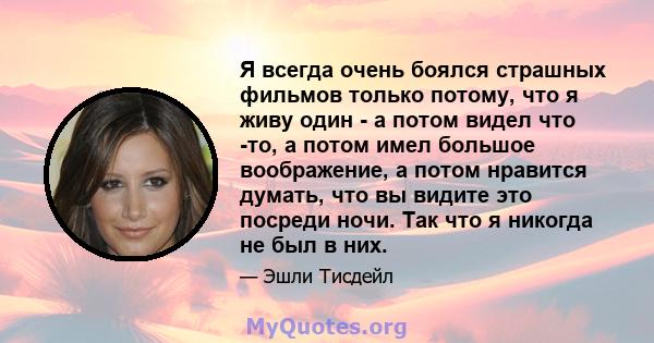 Я всегда очень боялся страшных фильмов только потому, что я живу один - а потом видел что -то, а потом имел большое воображение, а потом нравится думать, что вы видите это посреди ночи. Так что я никогда не был в них.