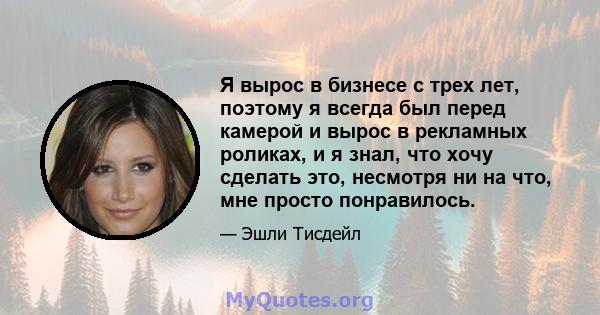 Я вырос в бизнесе с трех лет, поэтому я всегда был перед камерой и вырос в рекламных роликах, и я знал, что хочу сделать это, несмотря ни на что, мне просто понравилось.