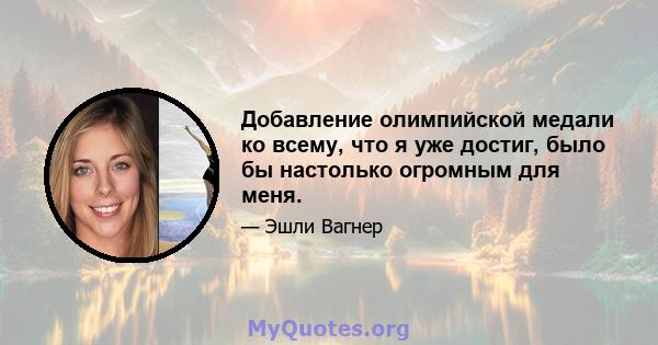 Добавление олимпийской медали ко всему, что я уже достиг, было бы настолько огромным для меня.