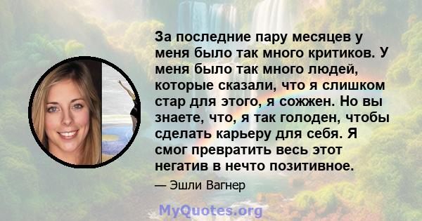 За последние пару месяцев у меня было так много критиков. У меня было так много людей, которые сказали, что я слишком стар для этого, я сожжен. Но вы знаете, что, я так голоден, чтобы сделать карьеру для себя. Я смог