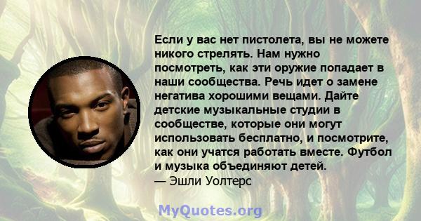 Если у вас нет пистолета, вы не можете никого стрелять. Нам нужно посмотреть, как эти оружие попадает в наши сообщества. Речь идет о замене негатива хорошими вещами. Дайте детские музыкальные студии в сообществе,