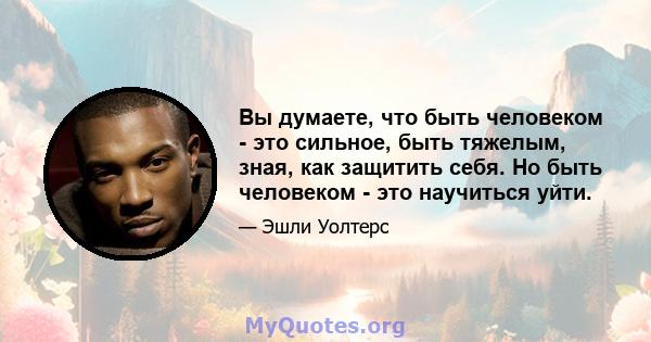 Вы думаете, что быть человеком - это сильное, быть тяжелым, зная, как защитить себя. Но быть человеком - это научиться уйти.