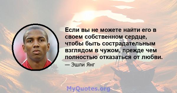 Если вы не можете найти его в своем собственном сердце, чтобы быть сострадательным взглядом в чужом, прежде чем полностью отказаться от любви.