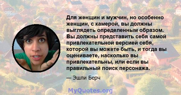 Для женщин и мужчин, но особенно женщин, с камерой, вы должны выглядеть определенным образом. Вы должны представить себя самой привлекательной версией себя, которой вы можете быть, и тогда вы оцениваете, насколько вы