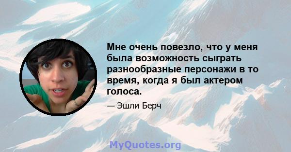 Мне очень повезло, что у меня была возможность сыграть разнообразные персонажи в то время, когда я был актером голоса.