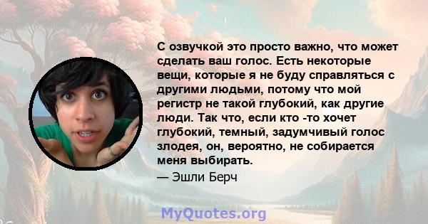 С озвучкой это просто важно, что может сделать ваш голос. Есть некоторые вещи, которые я не буду справляться с другими людьми, потому что мой регистр не такой глубокий, как другие люди. Так что, если кто -то хочет