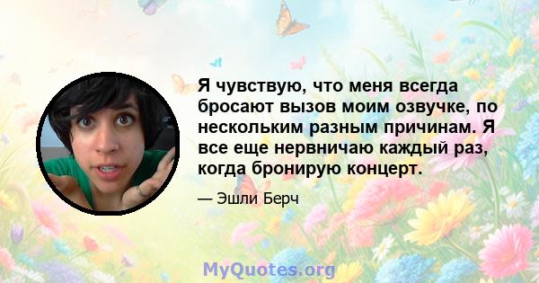 Я чувствую, что меня всегда бросают вызов моим озвучке, по нескольким разным причинам. Я все еще нервничаю каждый раз, когда бронирую концерт.