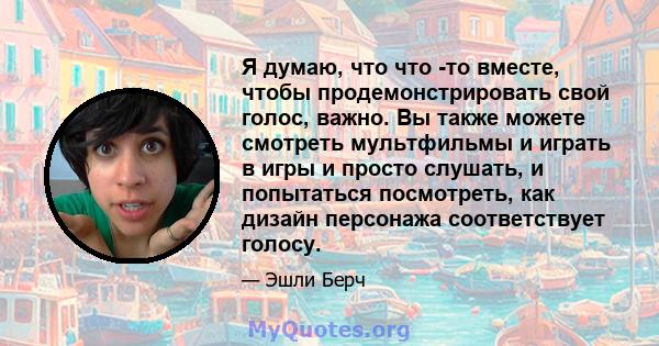 Я думаю, что что -то вместе, чтобы продемонстрировать свой голос, важно. Вы также можете смотреть мультфильмы и играть в игры и просто слушать, и попытаться посмотреть, как дизайн персонажа соответствует голосу.