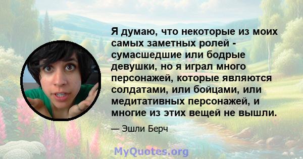 Я думаю, что некоторые из моих самых заметных ролей - сумасшедшие или бодрые девушки, но я играл много персонажей, которые являются солдатами, или бойцами, или медитативных персонажей, и многие из этих вещей не вышли.