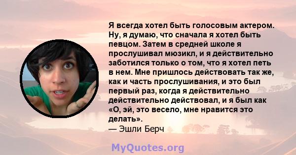 Я всегда хотел быть голосовым актером. Ну, я думаю, что сначала я хотел быть певцом. Затем в средней школе я прослушивал мюзикл, и я действительно заботился только о том, что я хотел петь в нем. Мне пришлось действовать 