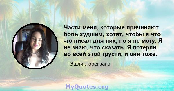 Части меня, которые причиняют боль худшим, хотят, чтобы я что -то писал для них, но я не могу. Я не знаю, что сказать. Я потерян во всей этой грусти, и они тоже.