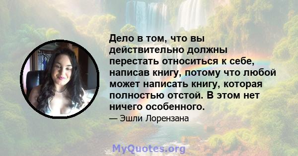 Дело в том, что вы действительно должны перестать относиться к себе, написав книгу, потому что любой может написать книгу, которая полностью отстой. В этом нет ничего особенного.