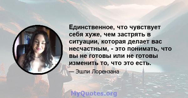 Единственное, что чувствует себя хуже, чем застрять в ситуации, которая делает вас несчастным, - это понимать, что вы не готовы или не готовы изменить то, что это есть.