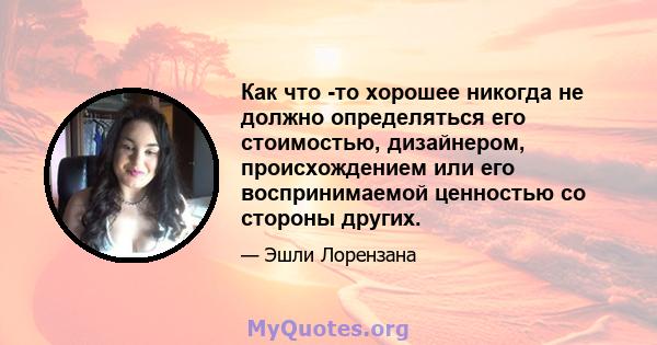 Как что -то хорошее никогда не должно определяться его стоимостью, дизайнером, происхождением или его воспринимаемой ценностью со стороны других.